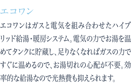 エコワンはガスと電気を組み合わせたハイブリッド給湯・暖房システム。電気の力でお湯を温めてタンクに貯蔵し、足りなくなればガスの力ですぐに温めるので、お湯切れの心配が不要。効率的な給湯なので光熱費も抑えられます。