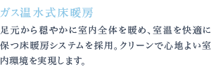 足元から穏やかに室内全体を暖め、室温を快適に保つ床暖房システムを採用。クリーンで心地よい室内環境を実現します。