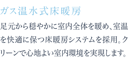 足元から穏やかに室内全体を暖め、室温を快適に保つ床暖房システムを採用。クリーンで心地よい室内環境を実現します。