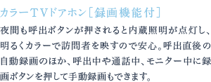 夜間も呼出ボタンが押されると内蔵照明が点灯し、明るくカラーで訪問者を映すので安心。呼出直後の自動録画のほか、呼出中や通話中、モニター中に録画ボタンを押して手動録画もできます。