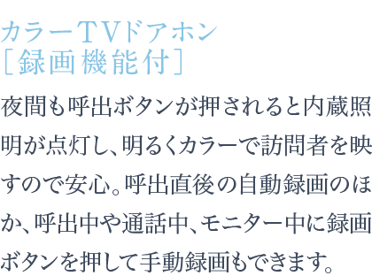 夜間も呼出ボタンが押されると内蔵照明が点灯し、明るくカラーで訪問者を映すので安心。呼出直後の自動録画のほか、呼出中や通話中、モニター中に録画ボタンを押して手動録画もできます。