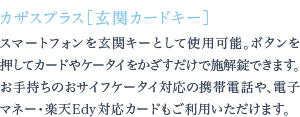 スマートフォンを玄関キーとして使用可能。ボタンを押してカードやケータイをかざすだけで施解錠できます。お手持ちのおサイフケータイ対応の携帯電話や、電子マネー・楽天Edy対応カードもご利用いただけます。