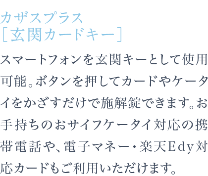 スマートフォンを玄関キーとして使用可能。ボタンを押してカードやケータイをかざすだけで施解錠できます。お手持ちのおサイフケータイ対応の携帯電話や、電子マネー・楽天Edy対応カードもご利用いただけます。