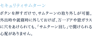 ボタンを押すだけで、サムターンの取り外しが可能。外出時や就寝時に外しておけば、万一ドアや窓ガラスに穴をあけられても、「サムターン回し」で開けられる心配がありません。