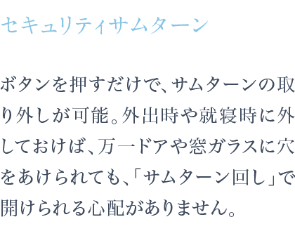 ボタンを押すだけで、サムターンの取り外しが可能。外出時や就寝時に外しておけば、万一ドアや窓ガラスに穴をあけられても、「サムターン回し」で開けられる心配がありません。