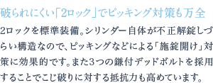 2ロックを標準装備。シリンダー自体が不正解錠しづらい構造なので、ピッキングなどによる「施錠開け」対策に効果的です。また3つの鎌付デッドボルトを採用することでこじ破りに対する抵抗力も高めています。