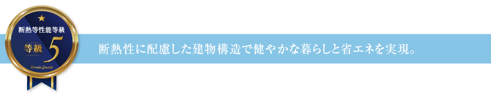 断熱等性能等級5 断熱性に配慮した建物構造で健やかな暮らしと省エネを実現。