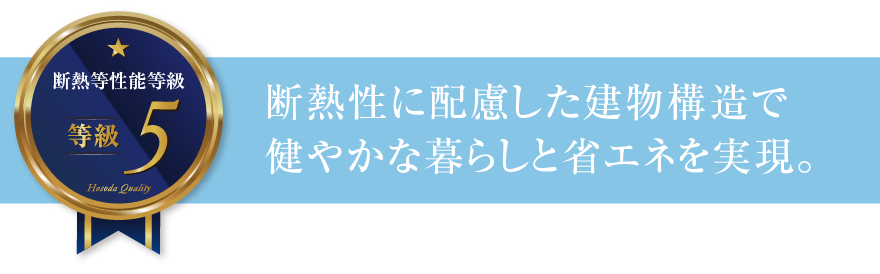 断熱等性能等級5 断熱性に配慮した建物構造で健やかな暮らしと省エネを実現。