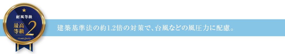 耐風等級2 建築基準法の約1.2倍の対策で、台風などの風圧力に配慮。