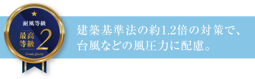 耐風等級2 建築基準法の約1.2倍の対策で、台風などの風圧力に配慮。