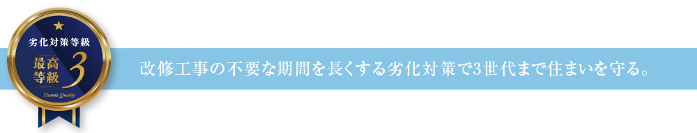 劣化対策等級3 改修工事の不要な期間を長くする劣化対策で3世代まで住まいを守る。