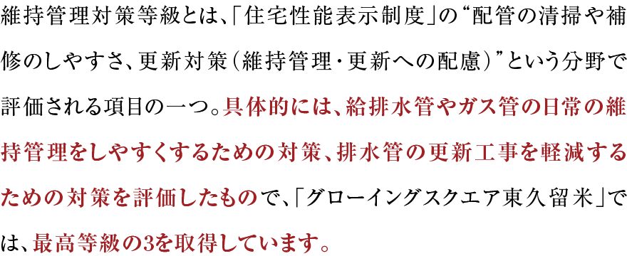 維持管理対策等級とは、「住宅性能表示制度」の“配管の清掃や補修のしやすさ、更新対策（維持管理・更新への配慮）”という分野で評価される項目の一つ。具体的には、給排水管やガス管の日常の維持管理をしやすくするための対策、排水管の更新工事を軽減するための対策を評価したもので、「グローイングスクエア横浜三ツ境ガーデンズ」では、最高等級の3を取得しています。