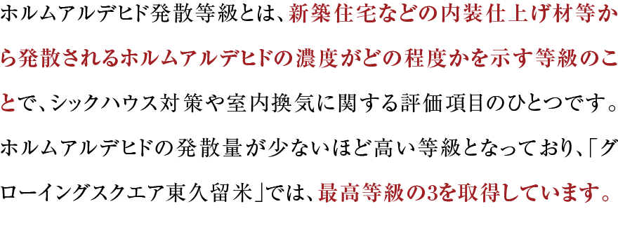 ホルムアルデヒド発散等級とは、新築住宅などの内装仕上げ材等から発散されるホルムアルデヒドの濃度がどの程度かを示す等級のことで、シックハウス対策や室内換気に関する評価項目のひとつです。ホルムアルデヒドの発散量が少ないほど高い等級となっており、「グローイングスクエア横浜三ツ境ガーデンズ」では、最高等級の3を取得しています。