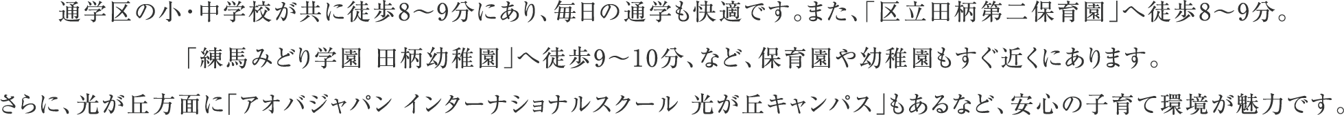 通学区の小・中学校が共に徒歩8〜9分にあり、毎日の通学も快適です。また、「区立田柄第二保育園」へ徒歩8〜9分。
                      「練馬みどり学園 田柄幼稚園」へ徒歩9〜10分、など、保育園や幼稚園もすぐ近くにあります。
                      さらに、光が丘方面に「アオバジャパン インターナショナルスクール 光が丘キャンパス」もあるなど、安心の子育て環境が魅力です。