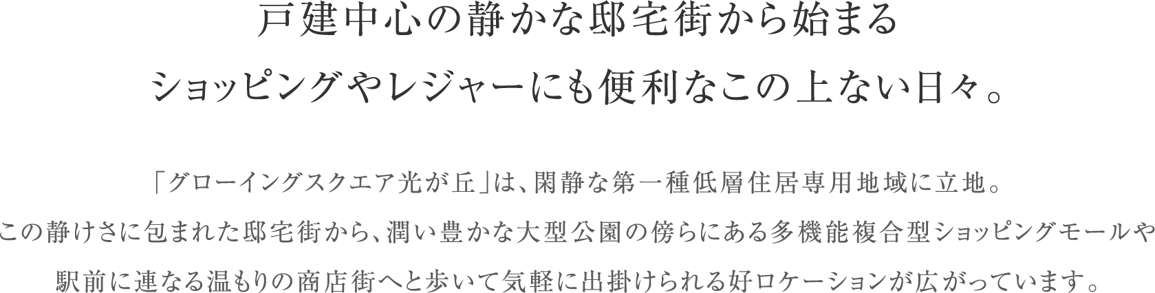 戸建中心の静かな邸宅街から始まる
                      ショッピングやレジャーにも便利なこの上ない日々。
                      「グローイングスクエア光が丘」は、閑静な第一種低層住居専用地域に立地。この静けさに包まれた邸宅街から、潤い豊かな大型公園の傍らにある多機能複合型ショッピングモールや駅前に連なる温もりの商店街へと歩いて気軽に出掛けられる好ロケーションが広がっています。