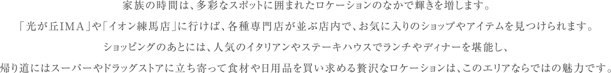 家族の時間は、多彩なスポットに囲まれたロケーションのなかで輝きを増します。
                        「光が丘IMA」や「イオン練馬店」に行けば、各種専門店が並ぶ店内で、お気に入りのショップやアイテムを見つけられます。
                        ショッピングのあとには、人気のイタリアンやステーキハウスでランチやディナーを堪能し、
                        帰り道にはスーパーやドラッグストアに立ち寄って食材や日用品を買い求める贅沢なロケーションは、このエリアならではの魅力です。