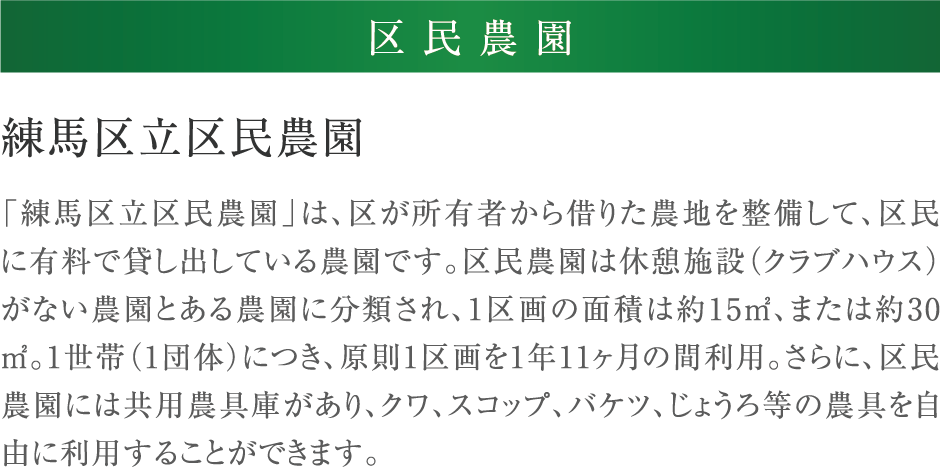 練馬区立区民農園 「練馬区立区民農園」は、区が所有者から借りた農地を整備して、区民に有料で貸し出している農園です。区民農園は休憩施設（クラブハウス）がない農園とある農園に分類され、1区画の面積は約15㎡、または約30㎡。1世帯（1団体）につき、原則1区画を1年11ヶ月の間利用。さらに、区民農園には共用農具庫があり、クワ、スコップ、バケツ、じょうろ等の農具を自由に利用することができます。