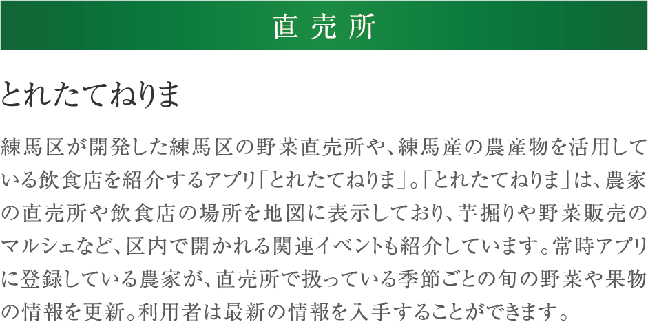 とれたてねりま 練馬区が開発した練馬区の野菜直売所や、練馬産の農産物を活用している飲食店を紹介するアプリ「とれたてねりま」。「とれたてねりま」は、農家の直売所や飲食店の場所を地図に表示しており、芋掘りや野菜販売のマルシェなど、区内で開かれる関連イベントも紹介しています。常時アプリに登録している農家が、直売所で扱っている季節ごとの旬の野菜や果物の情報を更新。利用者は最新の情報を入手することができます。