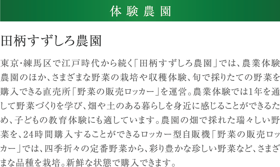 田柄すずしろ農園 東京・練馬区で江戸時代から続く「田柄すずしろ農園」では、農業体験農園のほか、さまざまな野菜の栽培や収穫体験、旬で採りたての野菜を購入できる直売所「野菜の販売ロッカー」を運営。農業体験では1年を通して野菜づくりを学び、畑や土のある暮らしを身近に感じることができるため、子どもの教育体験にも適しています。農園の畑で採れた瑞々しい野菜を、24時間購入することができるロッカー型自販機「野菜の販売ロッカー」では、四季折々の定番野菜から、彩り豊かな珍しい野菜など、さまざまな品種を栽培。新鮮な状態で購入できます。