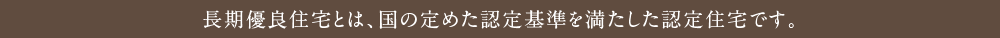 長期優良住宅とは、国の定めた認定基準を満たした認定住宅です。