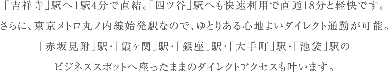 「吉祥寺」駅へ1駅4分で直結。「四ツ谷」駅へも快速利用で直通18分と軽快です。さらに、東京メトロ丸ノ内線始発駅なので、ゆとりある心地よいダイレクト通勤が可能。「赤坂見附」駅・「霞ヶ関」駅・「銀座」駅・「大手町」駅・「池袋」駅のビジネススポットへ座ったままのダイレクトアクセスも叶います。