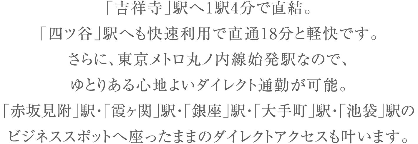 「吉祥寺」駅へ1駅4分で直結。「四ツ谷」駅へも快速利用で直通18分と軽快です。さらに、東京メトロ丸ノ内線始発駅なので、ゆとりある心地よいダイレクト通勤が可能。「赤坂見附」駅・「霞ヶ関」駅・「銀座」駅・「大手町」駅・「池袋」駅のビジネススポットへ座ったままのダイレクトアクセスも叶います。