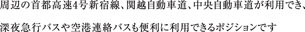 周辺の首都高速4号新宿線、関越自動車道、中央自動車道が利用でき、深夜急行バスや空港連絡バスも便利に利用できるポジションです。