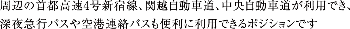 周辺の首都高速4号新宿線、関越自動車道、中央自動車道が利用でき、深夜急行バスや空港連絡バスも便利に利用できるポジションです。