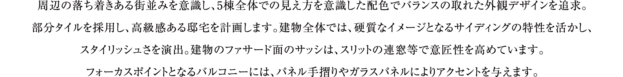 周辺の落ち着きある街並みを意識し、5棟全体での見え方を意識した配色でバランスの取れた外観デザインを追求。部分タイルを採用し、高級感ある邸宅を計画します。建物全体では、硬質なイメージとなるサイディングの特性を活かし、スタイリッシュさを演出。建物のファサード面のサッシは、スリットの連窓等で意匠性を高めています。フォーカスポイントとなるバルコニーには、パネル手摺りやガラスパネルによりアクセントを与えます。