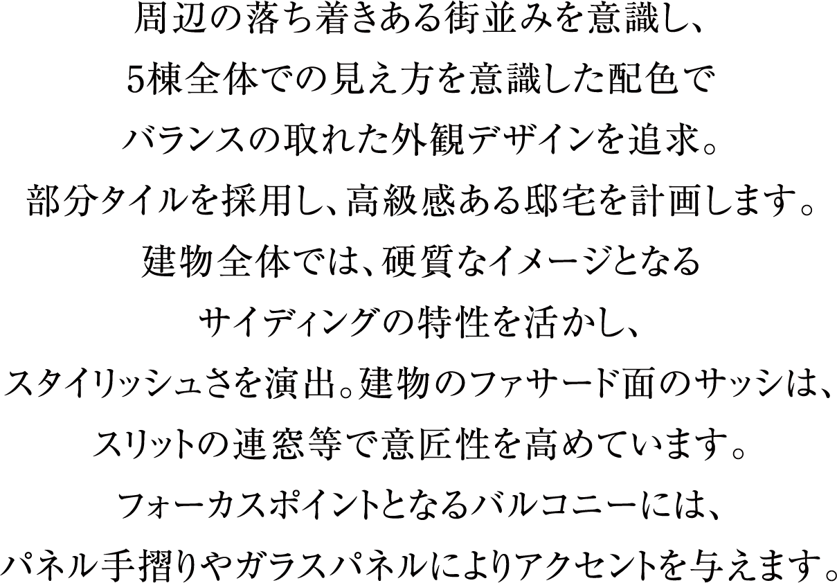 周辺の落ち着きある街並みを意識し、5棟全体での見え方を意識した配色でバランスの取れた外観デザインを追求。部分タイルを採用し、高級感ある邸宅を計画します。建物全体では、硬質なイメージとなるサイディングの特性を活かし、スタイリッシュさを演出。建物のファサード面のサッシは、スリットの連窓等で意匠性を高めています。フォーカスポイントとなるバルコニーには、パネル手摺りやガラスパネルによりアクセントを与えます。