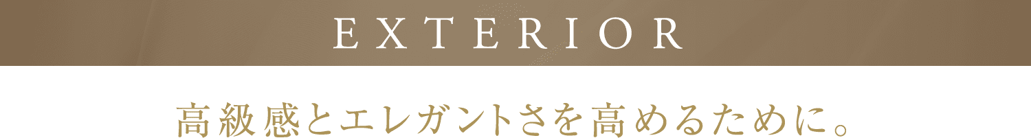 EXTERIOR 高級感とエレガントさを高めるために。