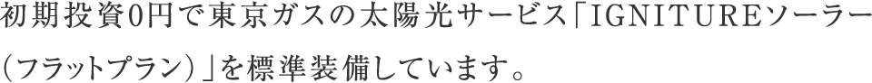 初期投資0円で東京ガスの太陽光サービス「ずっともソーラー（フラットプラン）」を標準装備しています。