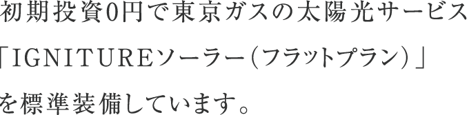 初期投資0円で東京ガスの太陽光サービス「ずっともソーラー（フラットプラン）」を標準装備しています。