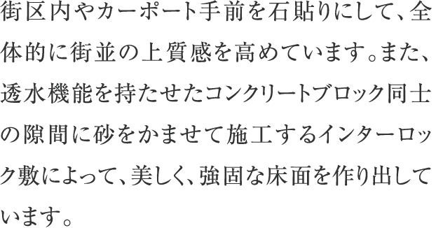 街区内やカーポート手前を石貼りにして、全体的に街並の上質感を高めています。また、透水機能を持たせたコンクリートブロック同士の隙間に砂をかませて施工するインターロック敷によって、美しく、強固な床面を作り出しています。