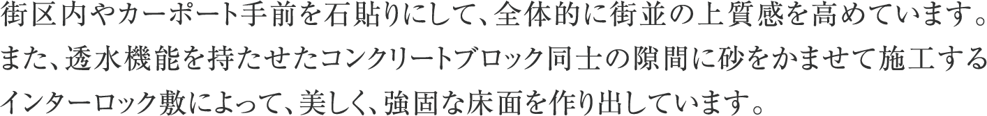 街区内やカーポート手前を石貼りにして、全体的に街並の上質感を高めています。また、透水機能を持たせたコンクリートブロック同士の隙間に砂をかませて施工するインターロック敷によって、美しく、強固な床面を作り出しています。