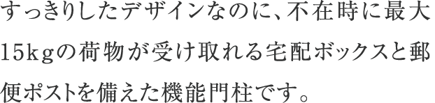 すっきりしたデザインなのに、不在時に最大15kgの荷物が受け取れる宅配ボックスと郵便ポストを備えた機能門柱です。