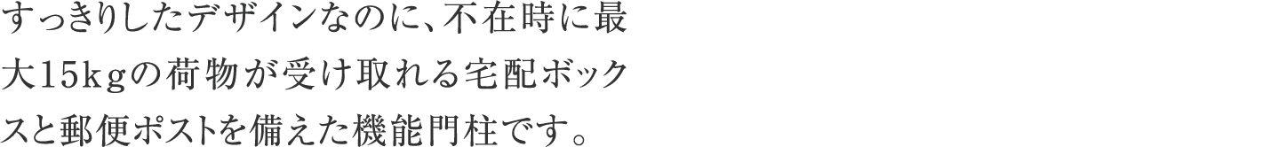 すっきりしたデザインなのに、不在時に最大15kgの荷物が受け取れる宅配ボックスと郵便ポストを備えた機能門柱です。