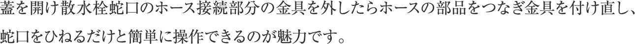蓋を開け散水栓蛇口のホース接続部分の金具を外したらホースの部品をつなぎ金具を付け直し、蛇口をひねるだけと簡単に操作できるのが魅力です。