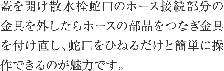 蓋を開け散水栓蛇口のホース接続部分の金具を外したらホースの部品をつなぎ金具を付け直し、蛇口をひねるだけと簡単に操作できるのが魅力です。