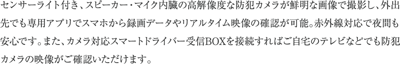 センサーライト付き、スピーカー・マイク内臓の高解像度な防犯カメラが鮮明な画像で撮影し、外出先でも専用アプリでスマホから録画データやリアルタイム映像の確認が可能。赤外線対応で夜間も安心です。また、カメラ対応スマートドライバー受信BOXを接続すればご自宅のテレビなどでも防犯カメラの映像がご確認いただけます。