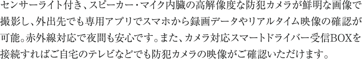 センサーライト付き、スピーカー・マイク内臓の高解像度な防犯カメラが鮮明な画像で撮影し、外出先でも専用アプリでスマホから録画データやリアルタイム映像の確認が可能。赤外線対応で夜間も安心です。また、カメラ対応スマートドライバー受信BOXを接続すればご自宅のテレビなどでも防犯カメラの映像がご確認いただけます。