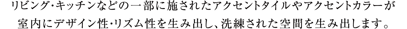 リビング・キッチンなどの一部に施されたアクセントタイルやアクセントカラーが室内にデザイン性・リズム性を生み出し、洗練された空間を生み出します。