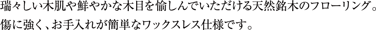 瑞々しい木肌や鮮やかな木目を愉しんでいただける天然銘木のフローリング。傷に強く、お手入れが簡単なワックスレス仕様です。