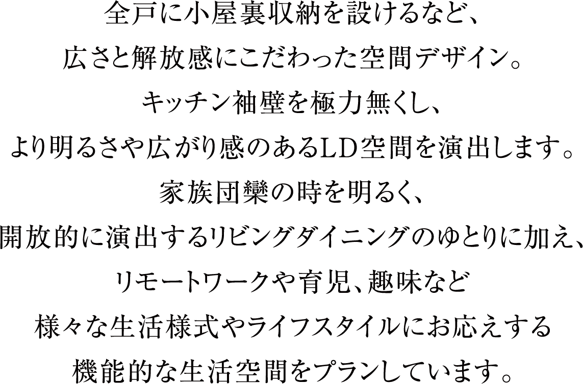 全戸に小屋裏収納を設けるなど、広さと解放感にこだわった空間デザイン。キッチン袖壁を極力無くし、より明るさや広がり感のあるLD空間を演出します。家族団欒の時を明るく、開放的に演出するリビングダイニングのゆとりに加え、リモートワークや育児、趣味など様々な生活様式やライフスタイルにお応えする機能的な生活空間をプランしています。