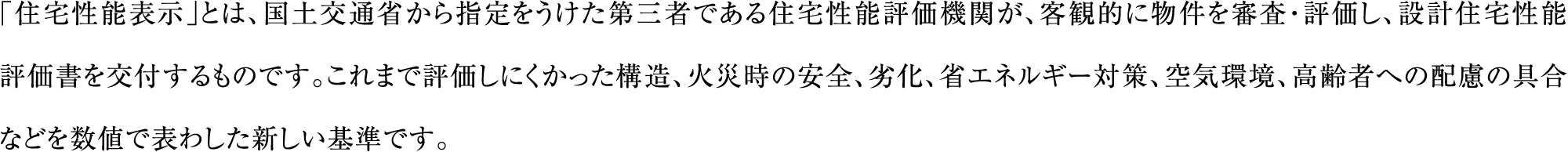 「住宅性能表示」とは、国土交通省から指定をうけた第三者である住宅性能評価機関が、客観的に物件を審査・評価し、設計住宅性能評価書を交付するものです。これまで評価しにくかった構造、火災時の安全、劣化、省エネルギー対策、空気環境、高齢者への配慮の具合などを数値で表わした新しい基準です。