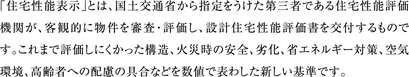 「住宅性能表示」とは、国土交通省から指定をうけた第三者である住宅性能評価機関が、客観的に物件を審査・評価し、設計住宅性能評価書を交付するものです。これまで評価しにくかった構造、火災時の安全、劣化、省エネルギー対策、空気環境、高齢者への配慮の具合などを数値で表わした新しい基準です。