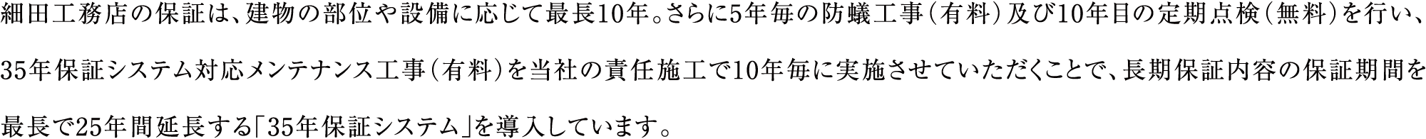 細田工務店の保証は、建物の部位や設備に応じて最長10年。さらに5年毎の防蟻工事（有料）及び10年目の定期点検（無料）を行い、35年保証システム対応メンテナンス工事（有料）を当社の責任施工で10年毎に実施させていただくことで、長期保証内容の保証期間を最長で25年間延長する「35年保証システム」を導入しています。