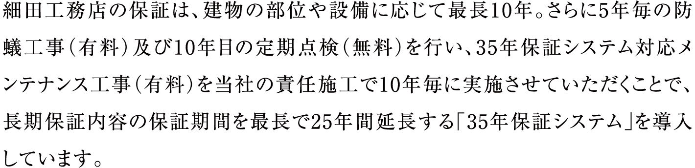 細田工務店の保証は、建物の部位や設備に応じて最長10年。さらに5年毎の防蟻工事（有料）及び10年目の定期点検（無料）を行い、35年保証システム対応メンテナンス工事（有料）を当社の責任施工で10年毎に実施させていただくことで、長期保証内容の保証期間を最長で25年間延長する「35年保証システム」を導入しています。