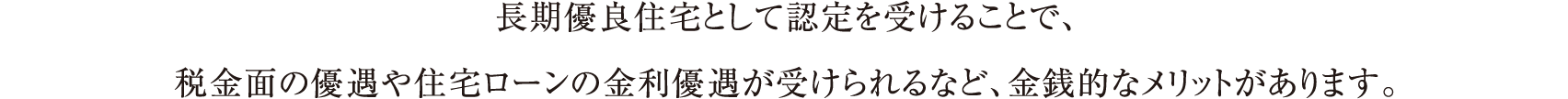 長期優良住宅として認定を受けることで、税金面の優遇や住宅ローンの金利優遇が受けられるなど、金銭的なメリットがあります。