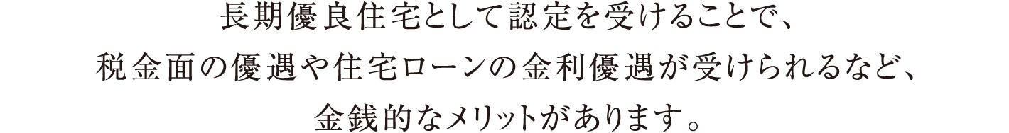 長期優良住宅として認定を受けることで、税金面の優遇や住宅ローンの金利優遇が受けられるなど、金銭的なメリットがあります。